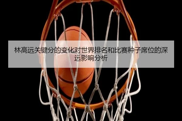 林高远关键分的变化对世界排名和比赛种子席位的深远影响分析