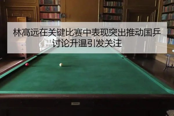 林高远在关键比赛中表现突出推动国乒讨论升温引发关注